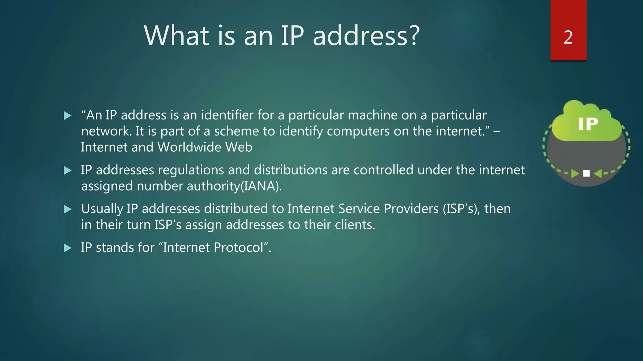 What is an IP address?
 “An IP address is an identifier for a particular machine on a particular
network. It is part of a scheme to identify computers on the internet.” –
Internet and Worldwide Web
 IP addresses regulations and distributions are controlled under the internet
assigned number authority(IANA).
 Usually IP addresses distributed to Internet Service Providers (ISP’s), then
in their turn ISP’s assign addresses to their clients.
 IP stands for “Internet Protocol”.
2
 