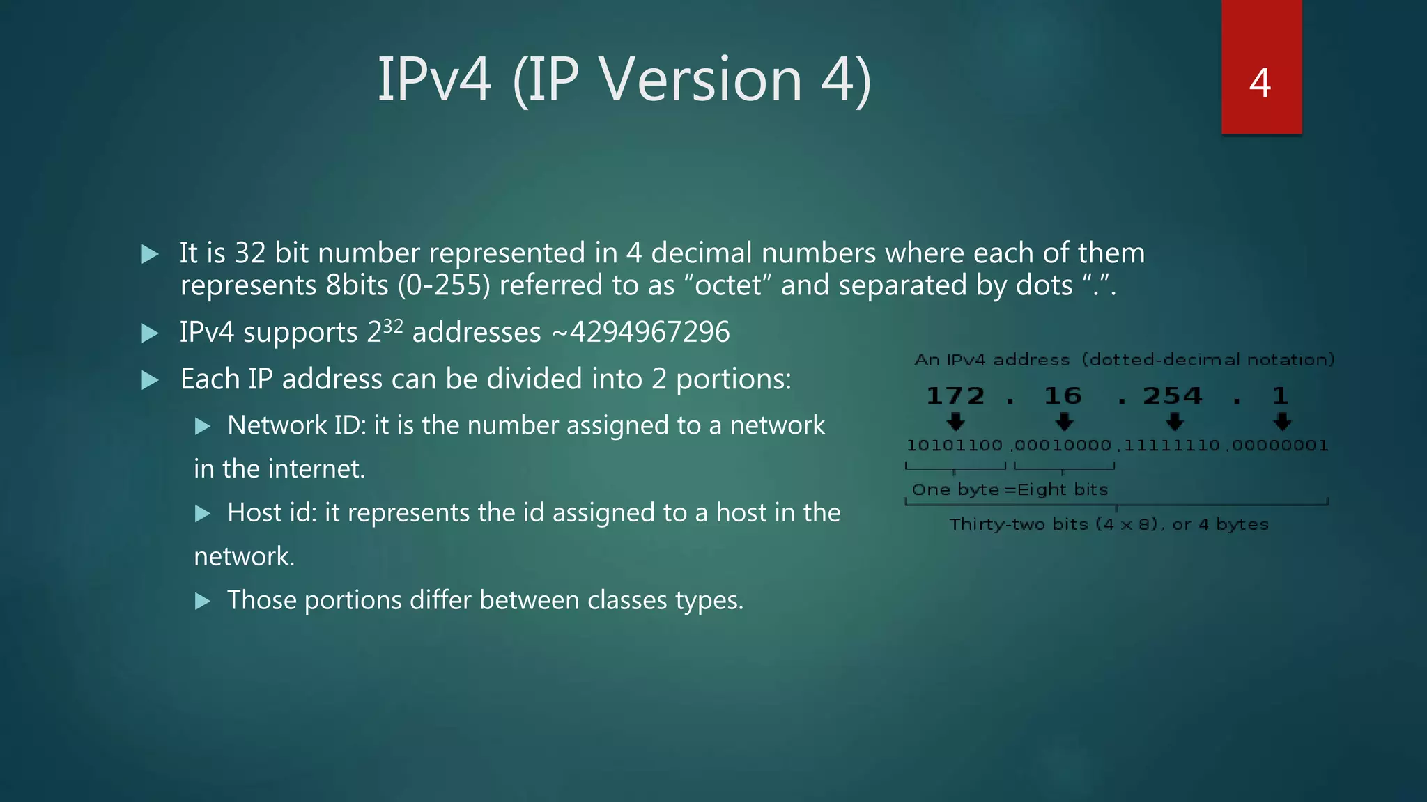 IPv4 (IP Version 4)
 It is 32 bit number represented in 4 decimal numbers where each of them
represents 8bits (0-255) referred to as “octet” and separated by dots “.”.
 IPv4 supports 232 addresses ~4294967296
 Each IP address can be divided into 2 portions:
 Network ID: it is the number assigned to a network
in the internet.
 Host id: it represents the id assigned to a host in the
network.
 Those portions differ between classes types.
4
 