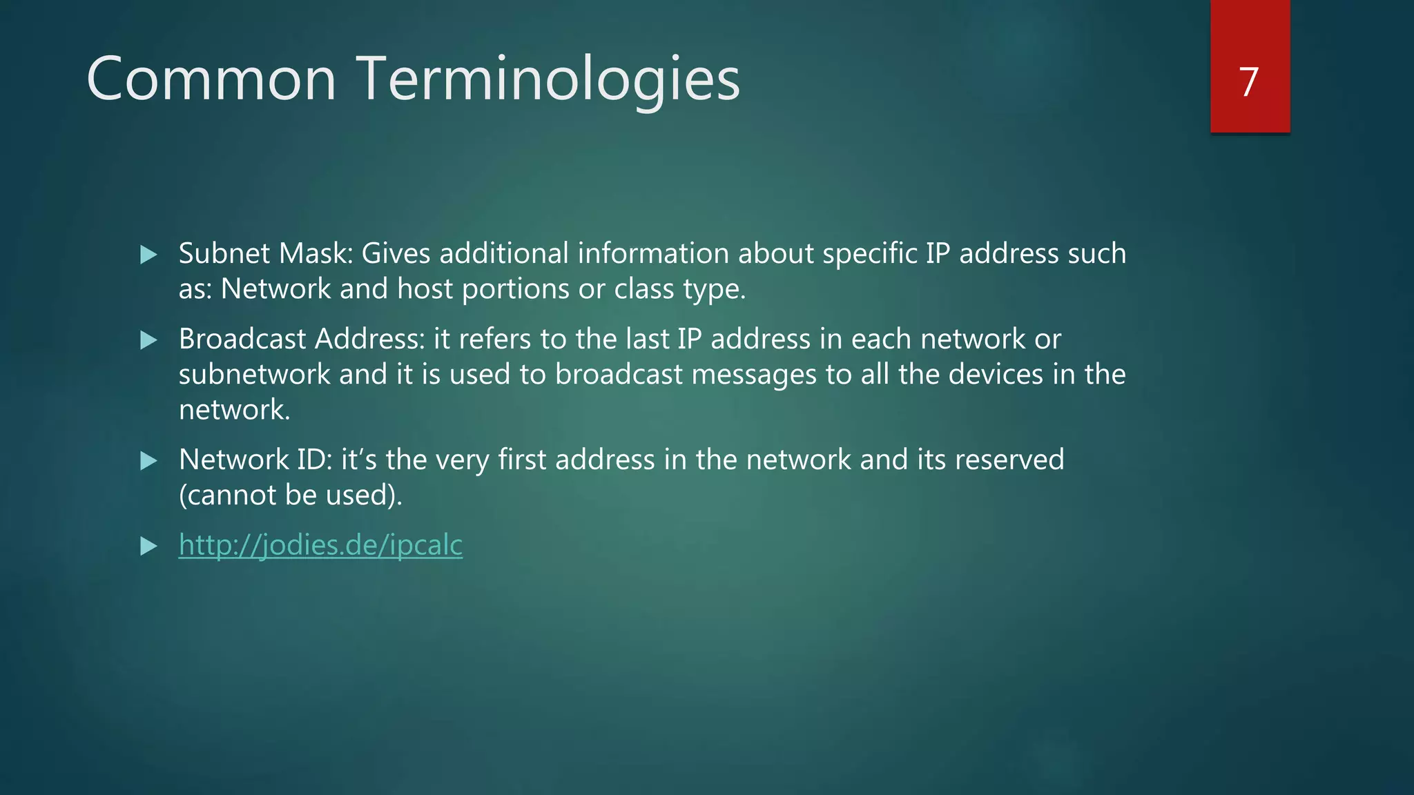 Common Terminologies
 Subnet Mask: Gives additional information about specific IP address such
as: Network and host portions or class type.
 Broadcast Address: it refers to the last IP address in each network or
subnetwork and it is used to broadcast messages to all the devices in the
network.
 Network ID: it’s the very first address in the network and its reserved
(cannot be used).
 http://jodies.de/ipcalc
7
 