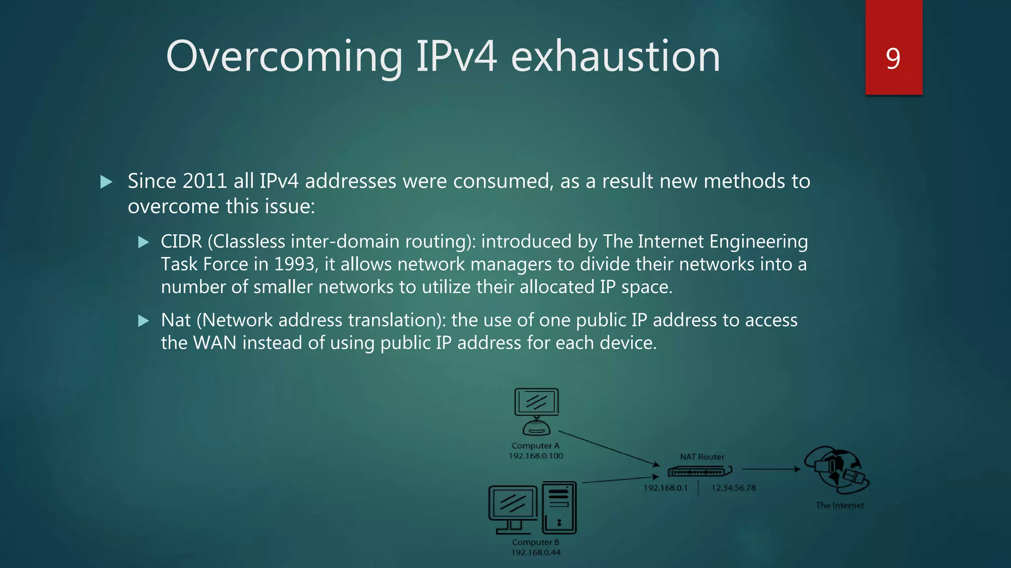 Overcoming IPv4 exhaustion
 Since 2011 all IPv4 addresses were consumed, as a result new methods to
overcome this issue:
 CIDR (Classless inter-domain routing): introduced by The Internet Engineering
Task Force in 1993, it allows network managers to divide their networks into a
number of smaller networks to utilize their allocated IP space.
 Nat (Network address translation): the use of one public IP address to access
the WAN instead of using public IP address for each device.
9
 