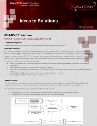 Xavient Information Systems
Great Ideas … Simple Solutions
Ideas to Solutions
A Xavient Case Study
IPv4 IPv6 Transitioning for a leading Cable/ISP in the US
Company Background
A leading entertainment, information and communications products and services provider in US.
Client Requirements
IPv4 addresses are 32 bits which limits the addresses space to 2^32 addresses. With the growing demand of internet connected devices
there is a need of bigger address space. IPv6 provides 128 bit addressing mechanism. As IPv4 address space is exhausting, IPv6
migration becomes imminent. IPv4 to IPv6 migration is not an easy task considering the complexity of the internet. This solution to
transition IPv4 to IPv6 is yet to be discovered and the immediate solution is interoperability between existing IPv4 and upcoming IPv6
networks. The problems which have been encountered:
 Absence of seamless and transparent connectivity between incompatible and disjoint IPv4 aware applications across external
IPv6 network.
 Legacy applications unable to communicate on newer IPv6 Network.
 Often there are DoS (denial of service) attacks on IPv6 routers, and even legitimate traffic generates excessive load on endpoint
routers.
 Incompatibility with l2tp implementations with various independent software vendors.
 Incompatibility with PPP with some telecom equipment.
Xavient Solution
We aimed to achieve seamless end to end connectivity between customer premise equipment ( router) to ISP routers and achieved
measurable improvement in reduction to Average Ping Latency Time through better implementation of transport algorithms.
The solution was provided while giving consideration to the following scenarios:
 Customer (IPv4 ) to ISP's IPv4 network though a IPv6 intermediate network using IPv4 over IPv6 tunneling.
 Customer (IPv6) to ISP IPv6 network using tunneling over IPv4 intermediate network.
IPv4-IPv6 Transition
 