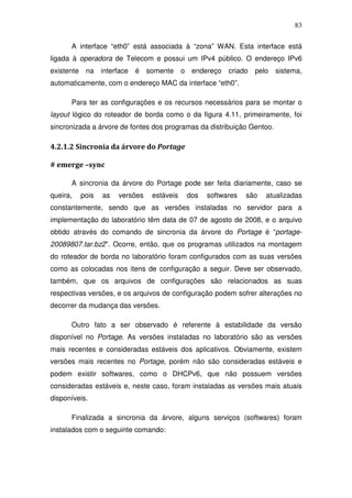 83

      A interface “eth0” está associada à “zona” WAN. Esta interface está
ligada à operadora de Telecom e possui um IPv4 público. O endereço IPv6
existente    na    interface   é   somente     o endereço   criado   pelo   sistema,
automaticamente, com o endereço MAC da interface “eth0”.

      Para ter as configurações e os recursos necessários para se montar o
layout lógico do roteador de borda como o da figura 4.11, primeiramente, foi
sincronizada a árvore de fontes dos programas da distribuição Gentoo.

4.2.1.2 Sincronia da árvore do Portage

# emerge –sync

      A sincronia da árvore do Portage pode ser feita diariamente, caso se
queira,     pois   as   versões     estáveis    dos   softwares   são   atualizadas
constantemente, sendo que as versões instaladas no servidor para a
implementação do laboratório têm data de 07 de agosto de 2008, e o arquivo
obtido através do comando de sincronia da árvore do Portage é “portage-
20089807.tar.bz2”. Ocorre, então, que os programas utilizados na montagem
do roteador de borda no laboratório foram configurados com as suas versões
como as colocadas nos itens de configuração a seguir. Deve ser observado,
também, que os arquivos de configurações são relacionados as suas
respectivas versões, e os arquivos de configuração podem sofrer alterações no
decorrer da mudança das versões.

      Outro fato a ser observado é referente à estabilidade da versão
disponível no Portage. As versões instaladas no laboratório são as versões
mais recentes e consideradas estáveis dos aplicativos. Obviamente, existem
versões mais recentes no Portage, porém não são consideradas estáveis e
podem existir softwares, como o DHCPv6, que não possuem versões
consideradas estáveis e, neste caso, foram instaladas as versões mais atuais
disponíveis.

      Finalizada a sincronia da árvore, alguns serviços (softwares) foram
instalados com o seguinte comando:
 