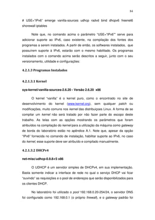 84

# USE=”IPv6” emerge vanilla-sources udhcp radvd bind dhcpv6 freenet6
shorewall iptables

      Note que, no comando acima o parâmetro “USE=”IPv6”” serve para
adicionar suporte ao IPv6, caso existente, na compilação dos fontes dos
programas a serem instalados. A partir de então, os softwares instalados, que
possuírem suporte à IPv6, estarão com o mesmo habilitado. Os programas
instalados com o comando acima serão descritos a seguir, junto com o seu
versionamento, utilidade e configurações:

4.2.1.3 Programas Instalados


4.2.1.3.1 Kernel

sys-kernel/vanilla-sources-2.6.20 - Versão 2.6.20 x86

      O kernel “vanilla” é o kernel puro, como o encontrado no site de
desenvolvimento do kernel (www.kernel.org), sem qualquer patch ou
modificações, muito comuns nos kernel das distribuiçoes Linux. A forma de se
compilar um kernel não será tratado por não fazer parte do escopo deste
trabalho. As telas com as opções mostrando os parâmetros que foram
atribuídos na compilação do kernel para a utilização da máquina como gateway
de borda do laboratório estão no apêndice A.1. Note que, apesar da opção
“IPv6” fornecida no comando de instalação, habilitar suporte ao IPv6, no caso
do kernel, esse suporte deve ser atribuído e compilado manualmente.

4.2.1.3.2 DHCPv4

net-misc/udhcp-0.9.8-r3 x86

      O UDHCP é um servidor simples de DHCPv4, em sua implementação.
Basta somente indicar a interface de rede no qual o serviço DHCP vai ficar
“ouvindo” as requisições e o pool de endereços que serão disponibilizados para
os clientes DHCP.

      No laboratório foi utilizado o pool 192.168.0.20-254/24, o servidor DNS
foi configurado como 192.168.0.1 (o próprio firewall), e o gateway padrão foi
 