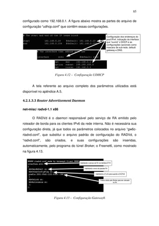 85

configurado como 192.168.0.1. A figura abaixo mostra as partes do arquivo de
configuração “udhcp.conf” que contêm essas configurações.


                                                              Configuração dos endereços do
                                                              pool IPv4, indicação da interface
                                                              que “ouvirá” o DHCP.e as
                                                              configurações opcionais como
                                                              mascara de sub-rede, default
                                                              gateway e DNS.




                        Figura 4.12 – Configuração UDHCP


       A tela referente ao arquivo completo dos parâmetros utilizados está
disponível no apêndice A.5.

4.2.1.3.3 Router Advertisement Daemon

net-misc/ radvd-1.1 x86

       O RADVd é o daemon responsável pelo serviço de RA emitido pelo
roteador de borda para os clientes IPv6 da rede interna. Não é necessária sua
configuração direta, já que todos os parâmetros colocados no arquivo “gw6c-
rtadvd.conf”, que substitui o arquivo padrão de configuração do RADVd, o
“radvd.conf”,     são   criados,   e   suas    configurações        são       inseridas,
automaticamente, pelo programa do túnel Broker, o Freenet6, como mostrado
na figura 4.13.




                        Figura 4.13 – Configuração Gateway6
 