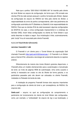 86

       Note que o prefixo “2001:05c0:1105:0900::/64” foi inserido pelo cliente
do túnel Broker ao arquivo de configuração, de forma que o RA enviado aos
clientes IPv6 da rede sempre possuam o prefixo fornecido pelo Broker. Apesar
da configuração do arquivo do RADVd ser feita pelo cliente do Broker, a
responsabilidade do envio do prefixo correspondente, além dos parâmetros de
configuração automática de IP (Stateless ou Statefull) é de responsabilidade do
RADVd. Para que os clientes IPv6 da rede buscassem algumas configurações
do DHCPv6 (no caso, a única configuração imprescindível é o endereço do
Servidor DNS), foram feitas configurações no cliente do Túnel Broker e que
serão descritas no tópico a seguir. Sua inicialização é feita, automaticamente,
pelo “script” linux.sh executado pelo cliente Freenet6.

4.2.1.3.4 Túnel Broker (freenet6)

net-misc/ freenet6-5.1 x86

       O Freenet6 é um cliente para o Tunnel Broker da organização Go6
chamado Freenet6 (http://go6.net/4105/freenet.asp ). O Freenet6 é um Broker
para a Internet IPv6, utilizando a tecnologia de tunelamento descrita no capítulo
anterior.

       Diferentemente da maioria dos túneis Broker’s gratuitos disponíveis, o
Freenet6 utiliza um modelo cliente/servidor para a autenticação e manutenção
do túnel, ao invés de páginas WEB de autenticação. Uma conta (usuário e
senha) é necessária ser criada no site do Broker de forma gratuita, e os
parâmetros passados pelo site devem ser colocados no cliente Freenet6,
instalados no Roteador de borda da rede.

       A instalação do programa Freenet6 fornece dois arquivos importantes
para a configuração do cliente do túnel e, por conseqüência, do RADVd. Os
arquivos são:

Gw6c.conf – arquivo no qual as configurações do comportamento e
parâmetros de funcionamento do cliente do túnel Broker são configuradas,
como, por exemplo, a “verbosidade” do arquivo de log e sua localização, o
 