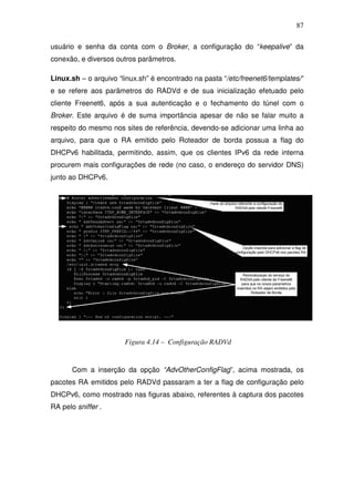 87

usuário e senha da conta com o Broker, a configuração do “keepalive” da
conexão, e diversos outros parâmetros.

Linux.sh – o arquivo “linux.sh” é encontrado na pasta “/etc/freenet6/templates/”
e se refere aos parâmetros do RADVd e de sua inicialização efetuado pelo
cliente Freenet6, após a sua autenticação e o fechamento do túnel com o
Broker. Este arquivo é de suma importância apesar de não se falar muito a
respeito do mesmo nos sites de referência, devendo-se adicionar uma linha ao
arquivo, para que o RA emitido pelo Roteador de borda possua a flag do
DHCPv6 habilitada, permitindo, assim, que os clientes IPv6 da rede interna
procurem mais configurações de rede (no caso, o endereço do servidor DNS)
junto ao DHCPv6.




                       Figura 4.14 – Configuração RADVd


       Com a inserção da opção “AdvOtherConfigFlag”, acima mostrada, os
pacotes RA emitidos pelo RADVd passaram a ter a flag de configuração pelo
DHCPv6, como mostrado nas figuras abaixo, referentes à captura dos pacotes
RA pelo sniffer .
 
