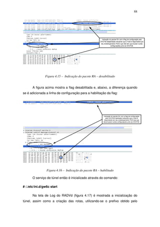 88




                Figura 4.15 – Indicação do pacote RA – desabilitado


       A figura acima mostra a flag desabilitada e, abaixo, a diferença quando
se é adicionada a linha de configuração para a habilitação da flag:




                 Figura 4.16 – Indicação do pacote RA – habilitado

       O serviço de túnel então é inicializado através do comando:

# /./etc/ini.d/gw6c start

       Na tela de Log do RADVd (figura 4.17) é mostrada a inicialização do
túnel, assim como a criação das rotas, utilizando-se o prefixo obtido pelo
 