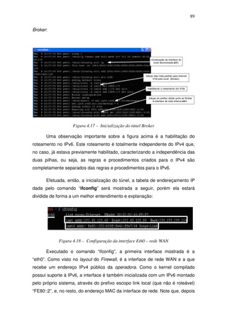 89

Broker:




                   Figura 4.17 – Inicialização do túnel Broker

      Uma observação importante sobre a figura acima é a habilitação do
roteamento no IPv6. Este roteamento é totalmente independente do IPv4 que,
no caso, já estava previamente habilitado, caracterizando a independência das
duas pilhas, ou seja, as regras e procedimentos criados para o IPv4 são
completamente separados das regras e procedimentos para o IPv6.

      Efetuada, então, a inicialização do túnel, a tabela de endereçamento IP
dada pelo comando “ifconfig” será mostrada a seguir, porém ela estará
dividida de forma a um melhor entendimento e explanação:




            Figura 4.18 – Configuração da interface Eth0 – rede WAN

      Executado o comando “ifconfig”, a primeira interface mostrada é a
“eth0”. Como visto no layout do Firewall, é a interface de rede WAN e a que
recebe um endereço IPv4 público da operadora. Como o kernel compilado
possui suporte à IPv6, a interface é também inicializada com um IPv6 montado
pelo próprio sistema, através do prefixo escopo link local (que não é roteável)
“FE80::2”, e, no resto, do endereço MAC da interface de rede. Note que, depois
 