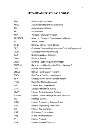 xi


          LISTA DE ABREVIATURAS E SIGLAS


ADM         Administrador de Redes
ADSL        Assymmetric Digital Subscriber Line
AH          Authentication Header
AP          Access Point
ARP          Address Resolution Protocol
ARPANET     Advanced Research Projects Agency Network
BC          Broker Cliente
BIND        Berkeley Internet Name Domain
CPE         Customer Premises Equipament or Provider Equipament
CIDR        Classless Interdomain Routing
DAD         Duplicate Address Detection
DDos        Denial of Service
DHCP        Dynamic Host Configuration Protocol
DHCPv6      Dynamic Host Configuration Protocol version 6
DNS         Domain Name System
DNSv6       Domain Name System version 6
DSTM        Dual Stack Transition Mechanism
ESP         Encapsulation Security Payload Header
HTML        HyperText Markup Language
IAB         Internet Association Board
IANA        Assingned Numbers Autority
ICMP        Internet Control Message Protocol
ICMPv6      Internet Control Message Protocol version 6
IDD         Interface Identifier
IESG        Internet Enginnering Steering Group
IETF        Internet Engineering Task Force
IKE         Internet Key Exchange
IPAE        IP Address Encapsulation
IPng        IP The Next Generation
IP          Internet Protocol
IPv4        Internet Protocol Version 4
 