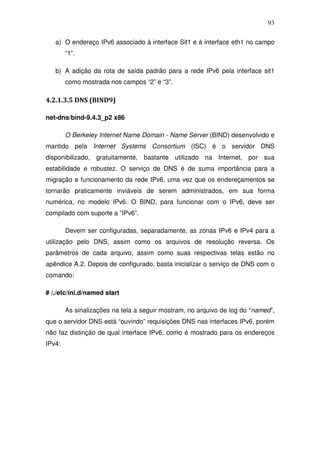 93

   a) O endereço IPv6 associado à interface Sit1 e à interface eth1 no campo
        “1”.

   b) A adição da rota de saída padrão para a rede IPv6 pela interface sit1
        como mostrada nos campos “2” e “3”.

4.2.1.3.5 DNS (BIND9)

net-dns/bind-9.4.3_p2 x86

        O Berkeley Internet Name Domain - Name Server (BIND) desenvolvido e
mantido pela Internet Systems Consortium (ISC) é o servidor DNS
disponibilizado, gratuitamente, bastante utilizado na Internet, por sua
estabilidade e robustez. O serviço de DNS é de suma importância para a
migração e funcionamento da rede IPv6, uma vez que os endereçamentos se
tornarão praticamente inviáveis de serem administrados, em sua forma
numérica, no modelo IPv6. O BIND, para funcionar com o IPv6, deve ser
compilado com suporte a “IPv6”.

        Devem ser configuradas, separadamente, as zonas IPv6 e IPv4 para a
utilização pelo DNS, assim como os arquivos de resolução reversa. Os
parâmetros de cada arquivo, assim como suas respectivas telas estão no
apêndice A.2. Depois de configurado, basta inicializar o serviço de DNS com o
comando:

# /./etc/ini.d/named start

        As sinalizações na tela a seguir mostram, no arquivo de log do “named”,
que o servidor DNS está “ouvindo” requisições DNS nas interfaces IPv6, porém
não faz distinção de qual interface IPv6, como é mostrado para os endereços
IPv4:
 