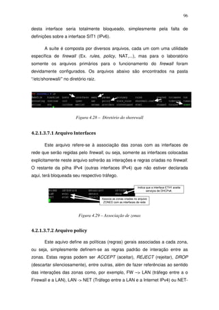 96

desta interface seria totalmente bloqueado, simplesmente pela falta de
definições sobre a interface SIT1 (IPv6).

       A suíte é composta por diversos arquivos, cada um com uma utilidade
específica de firewall (Ex. rules, policy, NAT,...), mas para o laboratório
somente os arquivos primários para o funcionamento do firewall foram
devidamente configurados. Os arquivos abaixo são encontrados na pasta
“/etc/shorewall/” no diretório raiz.




                         Figura 4.28 – Diretório do shorewall


4.2.1.3.7.1 Arquivo Interfaces

       Este arquivo refere-se à associação das zonas com as interfaces de
rede que serão regidas pelo firewall, ou seja, somente as interfaces colocadas
explicitamente neste arquivo sofrerão as interações e regras criadas no firewall.
O restante da pilha IPv4 (outras interfaces IPv4) que não estiver declarada
aqui, terá bloqueada seu respectivo tráfego.




                          Figura 4.29 – Associação de zonas


4.2.1.3.7.2 Arquivo policy

       Este aquivo define as políticas (regras) gerais associadas a cada zona,
ou seja, simplesmente definem-se as regras padrão de interação entre as
zonas. Estas regras podem ser ACCEPT (aceitar), REJECT (rejeitar), DROP
(descartar silenciosamente), entre outras, além de fazer referências ao sentido
das interações das zonas como, por exemplo, FW –> LAN (tráfego entre a o
Firewall e a LAN), LAN -> NET (Tráfego entre a LAN e a Internet IPv4) ou NET-
 