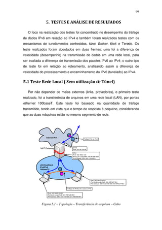 99


                 5. TESTES E ANÁLISE DE RESULTADOS

   O foco na realização dos testes foi concentrado no desempenho do tráfego
de dados IPv6 em relação ao IPv4 e também foram realizados testes com os
mecanismos de tunelamentos conhecidos, túnel Broker, 6to4 e Teredo. Os
teste realizados foram abordados em duas frentes: uma foi a diferença de
velocidade (desempenho) na transmissão de dados em uma rede local, para
ser avaliada a diferença de transmissão dos pacotes IPv6 ao IPv4; o outro tipo
de teste foi em relação ao roteamento, analisando assim a diferença de
velocidade do processamento e encaminhamento do IPv6 (tunelado) ao IPv4.


5.1 Teste Rede Local ( Sem utilização de Túnel)

   Por não depender de meios externos (links, provedores), o primeiro teste
realizado, foi a transferência de arquivos em uma rede local (LAN), por portas
ethernet 100baseT. Este teste foi baseado na quantidade de tráfego
transmitido, tendo em vista que o tempo de resposta é pequeno, considerando
que as duas máquinas estão no mesmo segmento de rede.




                 Internet IPv4
                                                                         Trafego IPv6 ou IPv4




                                                        ETH0
           NAT Gateway                                  IPv4: 201.45.120.69

                                                        ETH1
                                                        IPv4: 192.168.0.1/24
                                                        IPv6 (Link-Local):fe80::250:4ff:fe9f:3ba8
                                                        IPv6 (Global): 2001:5c0:1105:900::1



           LAN DualStack
           IPv4/IPv6
           100baseTX




                                                                                    IPv4: 192.168.0.102/24
                                                                                    IPv6 (Link-Local): fe80::240:45ff:fe27:f5b1
                                                                                    IPv6 (Global): 2001:5c0:1105:900:240:45ff:fe27:f5b1


                                               Tráfego em IPv6 (Link Local) ou IPv4


                  IPv4: 192.168.0.101/24
                  IPv6 (Link-Local): fe80::221:70ff:fe99:8f41
                  IPv6 (Global): 2001:5c0:1105:900:221:70ff:fe99:8f41




            Figura 5.1 – Topologia – Transferência de arquivos – Cabo
 