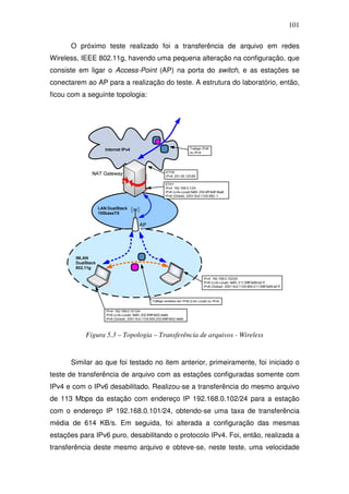 101

      O próximo teste realizado foi a transferência de arquivo em redes
Wireless, IEEE 802.11g, havendo uma pequena alteração na configuração, que
consiste em ligar o Access-Point (AP) na porta do switch, e as estações se
conectarem ao AP para a realização do teste. A estrutura do laboratório, então,
ficou com a seguinte topologia:




           Figura 5.3 – Topologia – Transferência de arquivos - Wireless


      Similar ao que foi testado no item anterior, primeiramente, foi iniciado o
teste de transferência de arquivo com as estações configuradas somente com
IPv4 e com o IPv6 desabilitado. Realizou-se a transferência do mesmo arquivo
de 113 Mbps da estação com endereço IP 192.168.0.102/24 para a estação
com o endereço IP 192.168.0.101/24, obtendo-se uma taxa de transferência
média de 614 KB/s. Em seguida, foi alterada a configuração das mesmas
estações para IPv6 puro, desabilitando o protocolo IPv4. Foi, então, realizada a
transferência deste mesmo arquivo e obteve-se, neste teste, uma velocidade
 
