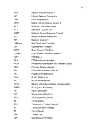 xii

IPv6      Internet Protocol Version 6
ISC       Internet Systems Consortuim
LAN       Local Area Network
MIPv6     Mobile Internet Protocol Version 6
MLD       Multicast Listener Discovery
MTU       Maximum Transmit Unit
MSDP      Multicast Source Discovery Protocol
NAT       Network Address Translation
ND        Neighbor Discovery
NGTrans   Next Generation Transition
OP        Operadora de Telecom
OSPF      Open Shortest Path First
OSPFv3    Open Shortest Path First version 3
P2P       Peer to peer
PAA       PANA Authentication Agent
PANA      Protocol for Autentication and Network Access
PDA       Personal digital assistants
PIM       Protocol Independent Multicast
PKI       Public Key Infrastructure
QoS       Quality fo Services
RA        Router Advertisement
RIPng     Routing Information Protocol next generation
ROAD      Routing and Addressing
RS        Router Solicitation
SIP       Simple Internet Protocol
SSM       Source Specific Multicast
TB        Tunnel Broker
TCP       Transmission Control Protocol
TI        Tecnologia da Informação
TS        Tunnel Server
TTL       Time to Live
UDP       User Datagram Protocol
 