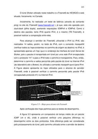 103

      O túnel Broker utilizado neste trabalho é o Freenet6 da HEXAGO e está
situado, fisicamente, no Canadá.

      Inicialmente, foi realizado um teste de latência (através do comando
ping) no site do Freenet6 (www.freenet6.net ), já que, este site operada com
dual-stack (pilha dupla), aceitando requisições ICMPv4 e ICMPv6. Como o
destino dos pacotes, tanto IPv6 quanto IPv4, é o mesmo (TB Freenet6), é
possível realizar a comparação entre eles.

      Para alcançar o servidor do Freenet6, utilizando o IPv4 ou IPv6, são
realizados 14 saltos, porém, no teste do IPv6, com o comando tracepath6
(verificar todos os hops existentes no caminho de origem ao destino) no IPv6, é
apresentado apenas um hop, que é o endereço da interface do túnel Server do
Broker, pois o pacote é transportado em túnel por uma rede IPv4 encapsulado
com o protocolo “41” e para o IPv6 todo o caminho é transparente. Para, então,
determinar o caminho e saltos percorrido pelo pacote do túnel na Internet IPv4
(do laboratório até o Broker), foi utilizado o comando tracepath que é para IPv4.
A Figura abaixo apresenta os hops utilizados para o alcance do servidor
Freenet6, onde é possível verificar o caminho percorrido pelo pacote IPv6
(encapsulado protocolo 41) na Internet IPv4.




                   Figura 5.5 – Hops para alcance do Freenet6

      Após verificação dos hops partimos para os testes de desempenho.

      A figura 5.5 apresenta um comparativo do tempo médio de um pacote
ICMP (v4 e v6), onde é possível verificar uma pequena diferença no
desempenho entre os dois protocolos. Esta diferença pode ser considerada
pelo processamento do túnel, pelo caminho utilizado entre o servidor de destino
 