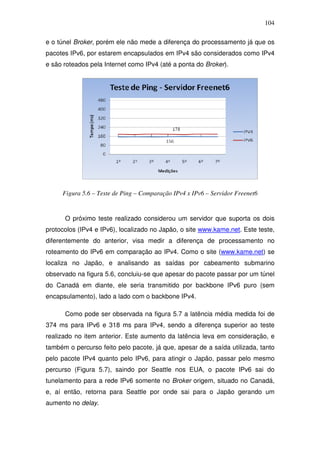 104

e o túnel Broker, porém ele não mede a diferença do processamento já que os
pacotes IPv6, por estarem encapsulados em IPv4 são considerados como IPv4
e são roteados pela Internet como IPv4 (até a ponta do Broker).




     Figura 5.6 – Teste de Ping – Comparação IPv4 x IPv6 – Servidor Freenet6


      O próximo teste realizado considerou um servidor que suporta os dois
protocolos (IPv4 e IPv6), localizado no Japão, o site www.kame.net. Este teste,
diferentemente do anterior, visa medir a diferença de processamento no
roteamento do IPv6 em comparação ao IPv4. Como o site (www.kame.net) se
localiza no Japão, e analisando as saídas por cabeamento submarino
observado na figura 5.6, concluiu-se que apesar do pacote passar por um túnel
do Canadá em diante, ele seria transmitido por backbone IPv6 puro (sem
encapsulamento), lado a lado com o backbone IPv4.

      Como pode ser observada na figura 5.7 a latência média medida foi de
374 ms para IPv6 e 318 ms para IPv4, sendo a diferença superior ao teste
realizado no item anterior. Este aumento da latência leva em consideração, e
também o percurso feito pelo pacote, já que, apesar de a saída utilizada, tanto
pelo pacote IPv4 quanto pelo IPv6, para atingir o Japão, passar pelo mesmo
percurso (Figura 5.7), saindo por Seattle nos EUA, o pacote IPv6 sai do
tunelamento para a rede IPv6 somente no Broker origem, situado no Canadá,
e, aí então, retorna para Seattle por onde sai para o Japão gerando um
aumento no delay.
 
