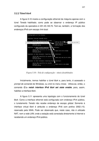 107


5.2.2 Túnel 6to4

       A figura 5.10 mostra a configuração ethernet da máquina apenas com o
túnel Teredo habilitado; como pode se observar o endereço IP público
configurado da operadora é 201.45.120.70. Tem-se, também, a formação dos
endereços IPv6 com escopo link-local.




              Figura 5.10 – Tela de configuração – túneis desabilitados


       Inicialmente, iremos habilitar o túnel 6to4 e, para tanto, é acessado o
prompt de comando do Windows, ou cmd no menu iniciar. Utiliza-se, então, o
comando C:> netsh interface IPv6 6to4 set state enable, para, assim,
habilitar a interface 6to4.

       A figura 5.11 apresenta uma topologia com o funcionamento do túnel
6to4. Como a interface ethernet está configurada com endereço IPv4 público,
o tunelamento Teredo não recebe endereço de escopo global. Somente à
interface virtual 6to4 é atribuído o endereço IPv6 com prefixo 2002::/10,
reservado pela IANA. Pode ser observado que, neste caso, não é utilizado
NAT, nem a rede LAN, onde a estação está conectada diretamente à Internet e
recebendo um endereço IPv4 público.
 
