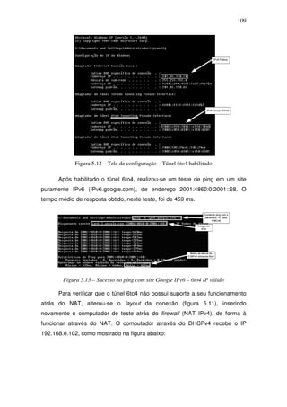 109




             Figura 5.12 – Tela de configuração – Túnel 6to4 habilitado

      Após habilitado o túnel 6to4, realizou-se um teste de ping em um site
puramente IPv6 (IPv6.google.com), de endereço 2001:4860:0:2001::68. O
tempo médio de resposta obtido, neste teste, foi de 459 ms.




        Figura 5.13 – Sucesso no ping com site Google IPv6 – 6to4 IP válido

      Para verificar que o túnel 6to4 não possui suporte a seu funcionamento
atrás do NAT, alterou-se o layout da conexão (figura 5.11), inserindo
novamente o computador de teste atrás do firewall (NAT IPv4), de forma à
funcionar através do NAT. O computador através do DHCPv4 recebe o IP
192.168.0.102, como mostrado na figura abaixo:
 