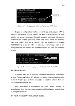 110




             Figura 5.14 – Configuração endereço IP através de NAT – 6to4


      Depois de configurada a interface com endereço atribuído pelo NAT, foi
realizado um teste de ping no mesmo site IPv6 (IPv6.google.com) do teste
anterior, não sendo, neste caso, alcançado o destino pretendido. Interessante
observar que o sistema operacional, neste caso, tentou montar seu endereço
IPv6 6to4, porém, como ele é montado com seu endereço IPv4 privado
(192.168.0.0/24), e por ele não ser roteável, a comunicação com o site
IPv6.google.com fica inviável, pois o site não sabe a rota para este endereço
privado.




           Figura 5.15 – Insucesso no ping com site Google IPv6 – 6to4 IP Nat

5.2.3 Túnel Teredo

      O próximo teste que foi realizado trata-se da configuração e habilitação
do túnel Teredo no Windows XP. A figura 5.16 abaixo mostra o funcionamento
do túnel Teredo, que, conforme explicado no capítulo anterior, tem seu
funcionamento através de NAT.

      Para realizarmos a configuração do túnel Teredo, primeiro foi
desabilitado o túnel 6to4; para este procedimento foi utilizado a seguinte linha
no prompt de comando:

C:> netsh interface IPv6 6to4 set state disable.
 