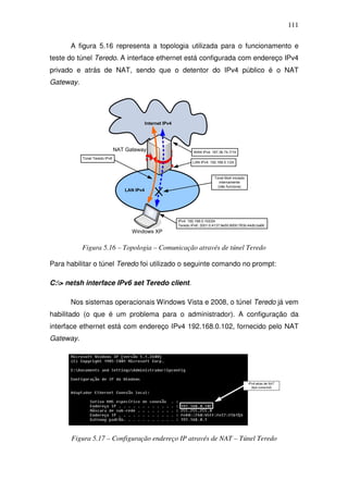111

      A figura 5.16 representa a topologia utilizada para o funcionamento e
teste do túnel Teredo. A interface ethernet está configurada com endereço IPv4
privado e atrás de NAT, sendo que o detentor do IPv4 público é o NAT
Gateway.




                                             Internet IPv4




                               NAT Gateway                           WAN IPv4: 187.36.74.7/19
           Túnel Teredo IPv6
                                                                     LAN IPv4: 192.168.0.1/24



                                                                                 Túnel 6to4 iniciado
                                                                                    internamente
                                                                                   (não funciona)
                                  LAN IPv4




                                                             IPv4: 192.168.0.102/24
                                                             Teredo IPv6: 2001:0:4137:9e50:8000:783b:44db:ba66
                                     Windows XP


           Figura 5.16 – Topologia – Comunicação através de túnel Teredo

Para habilitar o túnel Teredo foi utilizado o seguinte comando no prompt:

C:> netsh interface IPv6 set Teredo client.

      Nos sistemas operacionais Windows Vista e 2008, o túnel Teredo já vem
habilitado (o que é um problema para o administrador). A configuração da
interface ethernet está com endereço IPv4 192.168.0.102, fornecido pelo NAT
Gateway.




      Figura 5.17 – Configuração endereço IP através de NAT – Túnel Teredo
 