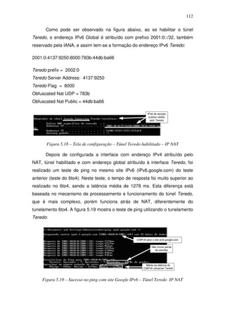 112

      Como pode ser observado na figura abaixo, ao se habilitar o túnel
Teredo, o endereço IPv6 Global é atribuído com prefixo 2001:0::/32, também
reservado pela IANA, e assim tem-se a formação do endereço IPv6 Teredo:

2001:0:4137:9250:8000:783b:44db:ba66

Teredo prefix = 2002:0
Teredo Server Address: 4137:9250
Teredo Flag = 8000
Obfuscated Nat UDP = 783b
Obfuscated Nat Public = 44db:ba66




       Figura 5.18 – Tela de configuração – Túnel Teredo habilitado – IP NAT

      Depois de configurada a interface com endereço IPv4 atribuído pelo
NAT, túnel habilitado e com endereço global atribuído à interface Teredo, foi
realizado um teste de ping no mesmo site IPv6 (IPv6.google.com) do teste
anterior (teste do 6to4). Neste teste, o tempo de resposta foi muito superior ao
realizado no 6to4, sendo a latência média de 1278 ms. Esta diferença está
baseada no mecanismo de processamento e funcionamento do túnel Teredo,
que é mais complexo, porém funciona atrás de NAT, diferentemente do
tunelamento 6to4. A figura 5.19 mostra o teste de ping utilizando o tunelamento
Teredo:




     Figura 5.19 – Sucesso no ping com site Google IPv6 – Túnel Teredo IP NAT
 