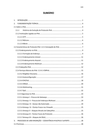 xiii


                                                              SUMÁRIO


1.      INTRODUÇÃO ........................................................................................................................ 1
2.      FUNDAMENTAÇÃO TEÓRICA ................................................................................................. 4
2.1 Sobre o IPv6............................................................................................................................. 4
     2.1.1         Histórico da Evolução do Protocolo IPv6 .................................................................. 4
     2.1.2 Instituições Ligadas ao IPv6.............................................................................................. 5
        2.1.2.1 IETF ............................................................................................................................ 5
        2.1.2.2 NGtrans ..................................................................................................................... 6
        2.1.2.3 6Bone ........................................................................................................................ 6
2.2 Características do Protocolo IPv6 2.2.1 Concepção do IPv6................................................... 7
     2.2.2 Endereçamento no IPv6 ................................................................................................... 9
        2.2.2.1 Formação do Endereço ............................................................................................. 9
        2.2.2.2 Endereçamento Unicast .......................................................................................... 11
        2.2.2.3 Endereçamento Anycast ......................................................................................... 11
        2.2.2.4 Endereçamento Multicast ....................................................................................... 12
     2.2.3 Cabeçalho IPv6 ............................................................................................................... 12
     2.2.4 Serviços Básicos do IPv6 2.2.4.1 ICMPv6....................................................................... 15
        2.2.4.2 Neighbor Discovery ................................................................................................. 16
        2.2.4.3 Autoconfiguração: ................................................................................................... 17
        2.2.4.4 DHCPv6 .................................................................................................................... 18
        2.2.4.5 DNSv6 ...................................................................................................................... 20
        2.2.4.6 Multicasting............................................................................................................. 21
        2.2.4.7 QoS .......................................................................................................................... 22
        2.2.5 Segurança no IPv6 ...................................................................................................... 23
        2.2.5.1 Ameaça I – Procura de Gateways ........................................................................... 23
        2.2.5.2 Ameaça II – Procura de Endereços Multicast......................................................... 24
        2.2.5.3 Ameaça III – Acesso não Autorizado ...................................................................... 24
        2.2.5.4 Ameaça IV – Pontos Fracos nos Firewalls .............................................................. 25
        2.2.5.5 Ameaça V – Ataques Através de Cabeçalhos .......................................................... 25
        2.2.5.6 Ameaça VI – Pontos Fracos do Protocolo ............................................................... 26
        2.2.5.7 Ameaça VII – Ataques de DDoS ............................................................................... 26
3.      PROCESSOS DE UMA MIGRAÇÃO – COEXISTÊNCIA IPv4/IPv6 E SUPORTE ......................... 28
3.1 Premissas............................................................................................................................... 28
 