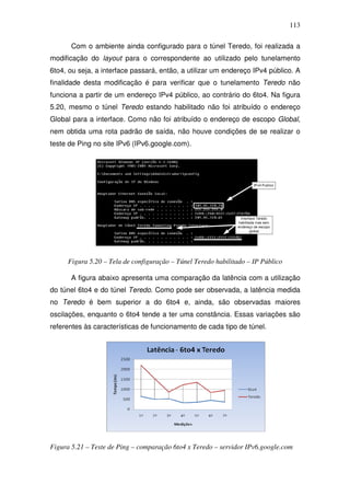 113

       Com o ambiente ainda configurado para o túnel Teredo, foi realizada a
modificação do layout para o correspondente ao utilizado pelo tunelamento
6to4, ou seja, a interface passará, então, a utilizar um endereço IPv4 público. A
finalidade desta modificação é para verificar que o tunelamento Teredo não
funciona a partir de um endereço IPv4 público, ao contrário do 6to4. Na figura
5.20, mesmo o túnel Teredo estando habilitado não foi atribuído o endereço
Global para a interface. Como não foi atribuído o endereço de escopo Global,
nem obtida uma rota padrão de saída, não houve condições de se realizar o
teste de Ping no site IPv6 (IPv6.google.com).




     Figura 5.20 – Tela de configuração – Túnel Teredo habilitado – IP Público

       A figura abaixo apresenta uma comparação da latência com a utilização
do túnel 6to4 e do túnel Teredo. Como pode ser observada, a latência medida
no Teredo é bem superior a do 6to4 e, ainda, são observadas maiores
oscilações, enquanto o 6to4 tende a ter uma constância. Essas variações são
referentes às características de funcionamento de cada tipo de túnel.




Figura 5.21 – Teste de Ping – comparação 6to4 x Teredo – servidor IPv6.google.com
 