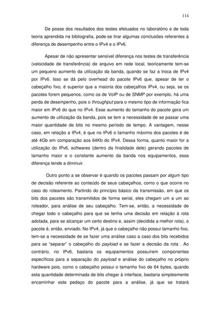 114

      De posse dos resultados dos testes efetuados no laboratório e de toda
teoria aprendida na bibliografia, pode-se tirar algumas conclusões referentes à
diferença de desempenho entre o IPv4 e o IPv6.

      Apesar de não apresentar sensível diferença nos testes de transferência
(velocidade de transferência) de arquivo em rede local, teoricamente tem-se
um pequeno aumento da utilização da banda, quando se faz a troca de IPv4
por IPv6. Isso se dá pelo overhead do pacote IPv6 que, apesar de ter o
cabeçalho fixo, é superior que a maioria dos cabeçalhos IPv4, ou seja, se os
pacotes forem pequenos, como os de VoIP ou de SNMP por exemplo, há uma
perda de desempenho, pois o throughput para o mesmo tipo de informação fica
maior em IPv6 do que no IPv4. Esse aumento do tamanho do pacote gera um
aumento de utilização da banda, pois se tem a necessidade de se passar uma
maior quantidade de bits no mesmo período de tempo. A vantagem, nesse
caso, em relação a IPv4, é que no IPv6 o tamanho máximo dos pacotes é de
até 4Gb em comparação aos 64Kb do IPv4. Dessa forma, quanto maior for a
utilização do IPv6, softwares (dentro da finalidade dele) gerando pacotes de
tamanho maior e o constante aumento da banda nos equipamentos, essa
diferença tende a diminuir.

       Outro ponto a se observar é quando os pacotes passam por algum tipo
de decisão referente ao conteúdo de seus cabeçalhos, como o que ocorre no
caso do roteamento. Partindo do princípio básico da transmissão, em que os
bits dos pacotes são transmitidos de forma serial, eles chegam um a um ao
roteador, para análise de seu cabeçalho. Tem-se, então, a necessidade de
chegar todo o cabeçalho para que se tenha uma decisão em relação à rota
adotada, para se alcançar um certo destino e, assim (decidida a melhor rota), o
pacote é, então, enviado. No IPv4, já que o cabeçalho não possui tamanho fixo,
tem-se a necessidade de se fazer uma análise caso a caso dos bits recebidos
para se “separar” o cabeçalho do payload e se fazer a decisão da rota . Ao
contrário, no IPv6, bastaria os equipamentos possuírem componentes
específicos para a separação do payload e análise do cabeçalho no próprio
hardware pois, como o cabeçalho possui o tamanho fixo de 64 bytes, quando
esta quantidade determinada de bits chegar à interface, bastaria simplesmente
encaminhar este pedaço do pacote para a análise, já que se tratará
 