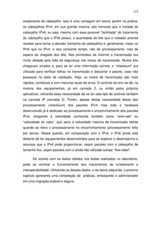 115

exatamente do cabeçalho. Isso é uma vantagem em teoria, porém na prática,
os cabeçalhos IPv4, em sua grande maioria, são menores que a metade do
cabeçalho IPv6, ou seja, mesmo com essa possível “facilidade” do tratamento
do cabeçalho que o IPv6 possui, a quantidade de bits que o roteador precisa
receber para tomar a decisão (tamanho do cabeçalho) é, geralmente, maior no
IPv6 que no IPv4, e isso consome tempo, não de processamento, mas de
espera da chegada dos bits. Nos primórdios da Internet a transmissão era
muito afetada pela falta de segurança nos meios de transmissão. Muitos bits
chegavam errados e, para se ter uma informação correta, o “checksum” era
utilizado para verificar falhas na transmissão e descartar o pacote, caso não
passasse no teste de validação. Hoje, os meios de transmissão são mais
rápidos, confiáveis e com menores taxas de erros. O controle de erro se dá, na
maioria dos equipamentos, já em camada 2, ou então pelos próprios
aplicativos, retirando essa necessidade de se ter este tipo de controle também
na camada IP (camada 3). Porém, apesar dessa necessidade desse tipo
processamento (checksum) dos pacotes IPv4, hoje todo o hardware
desenvolvido já é dedicado ao processamento e encaminhamento dos pacotes
IPv4, chegando à velocidade conhecida também como “wire-rate” ou
“velocidade do cabo”, que seria a velocidade máxima de transmissão obtida
quando se retira o processamento no encaminhamento (processamento feito
por ativos). Nesse quesito, em comparação com o IPv4, o IPv6 ainda está
distante de ter equipamentos desenvolvidos para se explorar o desempenho e
recursos que o IPv6 pode proporcionar, sejam pacotes com o cabeçalho de
tamanho fixo, sejam pacotes com o ainda não utilizado campo “flow-label”.

      De acordo com os dados obtidos nos testes realizados no laboratório,
pode se verificar o funcionamento dos mecanismos de tunelamento e
interoperabilidade. Utilizando-se desses dados, e da teoria adquirida, o próximo
capítulo apresenta uma compilação de práticas, embasando o administrador
em uma migração estável e segura.
 