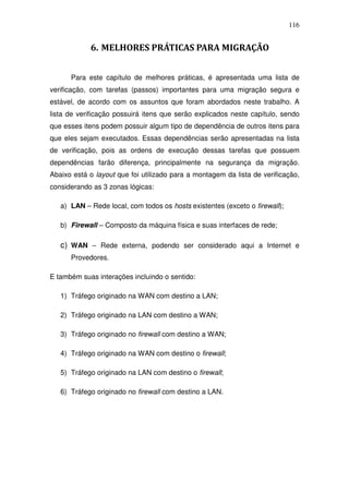 116


            6. MELHORES PRÁTICAS PARA MIGRAÇÃO


      Para este capítulo de melhores práticas, é apresentada uma lista de
verificação, com tarefas (passos) importantes para uma migração segura e
estável, de acordo com os assuntos que foram abordados neste trabalho. A
lista de verificação possuirá itens que serão explicados neste capítulo, sendo
que esses itens podem possuir algum tipo de dependência de outros itens para
que eles sejam executados. Essas dependências serão apresentadas na lista
de verificação, pois as ordens de execução dessas tarefas que possuem
dependências farão diferença, principalmente na segurança da migração.
Abaixo está o layout que foi utilizado para a montagem da lista de verificação,
considerando as 3 zonas lógicas:

   a) LAN – Rede local, com todos os hosts existentes (exceto o firewall);

   b) Firewall – Composto da máquina física e suas interfaces de rede;

   c) WAN – Rede externa, podendo ser considerado aqui a Internet e
      Provedores.

E também suas interações incluindo o sentido:

   1) Tráfego originado na WAN com destino a LAN;

   2) Tráfego originado na LAN com destino a WAN;

   3) Tráfego originado no firewall com destino a WAN;

   4) Tráfego originado na WAN com destino o firewall;

   5) Tráfego originado na LAN com destino o firewall;

   6) Tráfego originado no firewall com destino a LAN.
 