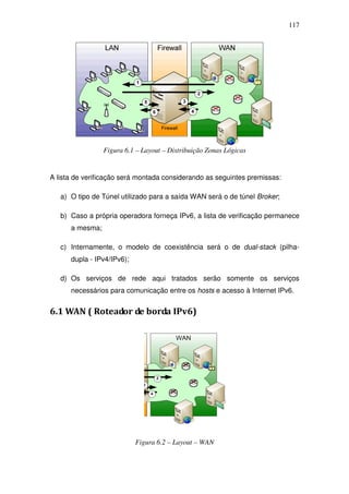 117




                 Figura 6.1 – Layout – Distribuição Zonas Lógicas


A lista de verificação será montada considerando as seguintes premissas:

   a) O tipo de Túnel utilizado para a saída WAN será o de túnel Broker;

   b) Caso a própria operadora forneça IPv6, a lista de verificação permanece
      a mesma;

   c) Internamente, o modelo de coexistência será o de dual-stack (pilha-
      dupla - IPv4/IPv6);

   d) Os serviços de rede aqui tratados serão somente os serviços
      necessários para comunicação entre os hosts e acesso à Internet IPv6.


6.1 WAN ( Roteador de borda IPv6)




                            Figura 6.2 – Layout – WAN
 