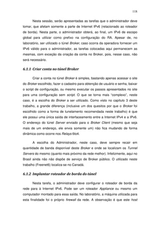 118

      Nesta sessão, serão apresentadas as tarefas que o administrador deve
tomar, que afetam somente a parte de Internet IPv6 (relacionado ao roteador
de borda). Nesta parte, o administrador obterá, ao final, um IPv6 de escopo
global para utilizar como prefixo na configuração do RA. Apesar de, no
laboratório, ser utilizado o túnel Broker, caso ocorra da operadora fornecer um
IPv6 válido para o administrador, as tarefas colocadas aqui permanecem as
mesmas, com exceção da criação da conta no Broker, pois, nesse caso, não
será necessário.

6.1.1 Criar conta no túnel Broker

      Criar a conta no túnel Broker é simples, bastando apenas acessar o site
do Broker escolhido, fazer o cadastro para obtenção de usuário e senha, baixar
o script de configuração, ou mesmo executar os passos apresentados no site
para uma configuração sem script. O que se torna mais “complexo”, neste
caso, é a escolha do Broker a ser utilizado. Como visto no capítulo 3 deste
trabalho, a grande diferença (inclusive um dos quesitos por que o Broker foi
escolhido como a forma de tunelamento recomendada neste trabalho) é que
ele possui uma única saída de interfaceamento entre a Internet IPv4 e a IPv6.
O endereço do túnel Server enviado para o Broker Client (mesmo que seja
mais de um endereço, ele envia somente um) não fica mudando de forma
dinâmica como ocorre nos Relays 6to4.

      A escolha do Administrador, neste caso, deve sempre recair em
quantidade de banda disponível deste Broker e onde se localizam os Tunnel
Servers do mesmo (quanto mais próximo da rede melhor). Infelizmente, aqui no
Brasil ainda não não dispõe de serviço de Broker público. O utilizado neste
trabalho (Freenet6) localiza-se no Canadá.

6.1.2 Implantar roteador de borda do túnel

      Nesta tarefa, o administrador deve configurar o roteador de borda da
rede para à Internet IPv6. Pode ser um roteador Appliance ou mesmo um
computador montado para essa saída. No laboratório, a máquina utilizada para
esta finalidade foi o próprio firewall da rede. A observação é que este host
 