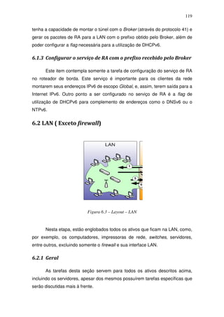 119

tenha a capacidade de montar o túnel com o Broker (através do protocolo 41) e
gerar os pacotes de RA para a LAN com o prefixo obtido pelo Broker, além de
poder configurar a flag necessária para a utilização de DHCPv6.

6.1.3 Configurar o serviço de RA com o prefixo recebido pelo Broker

      Este item contempla somente a tarefa de configuração do serviço de RA
no roteador de borda. Este serviço é importante para os clientes da rede
montarem seus endereços IPv6 de escopo Global, e, assim, terem saída para a
Internet IPv6. Outro ponto a ser configurado no serviço de RA é a flag de
utilização de DHCPv6 para complemento de endereços como o DNSv6 ou o
NTPv6.


6.2 LAN ( Exceto firewall)




                            Figura 6.3 – Layout – LAN


      Nesta etapa, estão englobados todos os ativos que ficam na LAN, como,
por exemplo, os computadores, impressoras de rede, switches, servidores,
entre outros, excluindo somente o firewall e sua interface LAN.

6.2.1 Geral

      As tarefas desta seção servem para todos os ativos descritos acima,
incluindo os servidores, apesar dos mesmos possuírem tarefas específicas que
serão discutidas mais à frente.
 