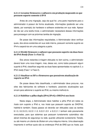 120


6.2.1.1 Levantar firmwares e softwares em produção mapeando os que
possuem suporte somente à IPv4

      Antes de uma migração, seja ela qual for, uma parte importante para o
administrador é possuir de forma atualizada, informações (podendo ser uma
tabela, por exemplo) do hardware e software existentes em sua rede. Apesar
de não ser uma tarefa trivial, o administrador necessitará dessas informações
para prosseguir com as próximas tarefas de migração.

      De posse das informações requisitadas, o Administrador deve verificar
quais, dos ativos existentes em sua rede interna, possuem somente suporte ao
IPv4 e separá-los em uma categoria a parte.

6.2.1.2 Dividir firmware e software que possuem suporte em duas fases
do IPv6 Ready (Fase 1 e Fase 2)

      Dos ativos restantes à triagem efetuada no item acima, o administrador
deverá fazer uma nova triagem, mas, dessa vez, como todos possuem algum
suporte à IPv6, classificar segundo as duas fases apresentadas no capítulo 3, o
IPv6 ready (Fase 1 e Fase 2).

6.2.1.3 Atualizar os SO's e firmwares que possuírem atualização de
suporte ao IPv6

      De posse dessa lista classificada, o administrador deve procurar, nos
sites dos fabricantes do software e hardware, possíveis atualizações que
sirvam para adicionar o suporte ao IPv6, ou mesmo melhorá-lo.

6.2.1.4 Habilitar a pilha-dupla (IPv6/IPv4) e DHCPv6 nos hosts

      Nesta etapa, o Administrador deve habilitar a pilha IPv6 em todos os
hosts com suporte a IPv6 e, nos hosts que possuem suporte ao DHCPv6,
habilitá-lo também. Esses passos só deverão ser efetuados caso as tarefas
6.1.3, 6.2.3.2.3, 6.2.2.1.1.2, 6.2.2.1.2.3 e 6.2.3.1.1 tenham sido previamente
executadas, para que sistemas que possuam tunelamento automático não
abram brechas de segurança na rede, quando utilizando tunelamento Teredo,
ou até mesmo um cliente de Broker em uma máquina interna. Uma observação
importante é verificar quais são os endereços IPv6 de DNS que os hosts, que
 