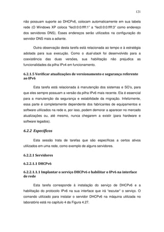 121

não possuam suporte ao DHCPv6, colocam automaticamente em sua tabela
rede (O Windows XP coloca “fec0:0:0:ffff:1” a “fec0:0:0:ffff:3” como endereço
dos servidores DNS). Esses endereços serão utilizados na configuração do
servidor DNS mais a adiante.

      Outra observação desta tarefa está relacionada ao tempo e à estratégia
adotada para sua execução. Como o dual-stack foi desenvolvido para a
coexistência   das   duas    versões,   sua      habilitação   não   prejudica   as
funcionalidades da pilha IPv4 em funcionamento.

6.2.1.5 Verificar atualizações de versionamento e segurança referente
ao IPv6

      Esta tarefa está relacionada à manutenção dos sistemas e SO’s, para
que eles sempre possuam a versão da pilha IPv6 mais recente. Ela é essencial
para a manutenção da segurança e estabilidade da migração. Infelizmente,
essa parte é completamente dependente dos fabricantes de equipamentos e
software utilizados na rede e, por isso, podem demorar a aparecer no mercado
atualizações ou, até mesmo, nunca chegarem a existir (para hardware e
software legados).

6.2.2 Específicos

      Esta sessão trata de tarefas que são específicas a certos ativos
utilizados em uma rede, como exemplo de alguns servidores.

6.2.2.1 Servidores

6.2.2.1.1 DHCPv6

6.2.2.1.1.1 Implantar o serviço DHCPv6 e habilitar o IPv6 na interface
de rede

      Esta tarefa corresponde à instalação do serviço de DHCPv6 e a
habilitação do protocolo IPv6 na sua interface que irá “escutar” o serviço. O
comando utilizado para instalar o servidor DHCPv6 na máquina utilizada no
laboratório está no capítulo 4 da Figura 4.27.
 