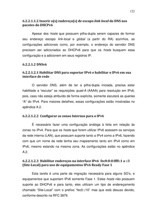 122


6.2.2.1.1.2 Inserir o(s) endereço(s) de escopo link-local do DNS nos
pacotes do DHCPv6

       Apesar dos hosts que possuem pilha-dupla serem capazes de formar
seu endereço escopo link-local e global (a partir do RA) sozinhos, as
configurações adicionais como, por exemplo, o endereço do servidor DNS
precisam ser adicionados ao DHCPv6 para que os hosts busquem essa
configuração e a adicionem em seus registros IP.

6.2.2.1.2 DNSv6

6.2.2.1.2.1 Habilitar DNS para suportar IPv6 e habilitar o IPv6 em sua
interface de rede

       O servidor DNS, além de ter a pilha-dupla iniciada, precisa estar
habilitado a “escutar” as requisições quad-A (AAAA) para resolução em IPv6,
pois, caso não esteja atribuído de forma explícita, somente escutará as queries
“A” do IPv4. Para maiores detalhes, essas configurações estão mostradas no
apêndice A.2.

6.2.2.1.2.2 Configurar as zonas Internas para o IPv6

       É necessário fazer uma configuração análoga à feita em relação às
zonas no IPv4. Para que os hosts que forem utilizar IPv6 acessem os serviços
da rede interna (LAN), que possuam suporte tanto a IPv4 como a IPv6, fazendo
com que um nome da rede tenha seu mapeamento tanto em IPv4 como em
IPv6, mesmo estando na mesma zona. As configurações estão no apêndice
A.2.

6.2.2.1.2.3 Habilitar endereços na interface IPv6 fec0:0:0:ffff::1 a ::3
(Site-Local) para uso de equipamentos IPv6 Ready Fase 1

       Esta tarefa é uma parte da migração necessária para alguns SO’s, e
equipamentos que suportam IPv6 somente Fase 1. Estes hosts não possuem
suporte ao DHCPv6 e para tanto, eles utilizam um tipo de endereçamento
chamado “Site-Local” com o prefixo “fec0::/10” mas que está desuso devido,
conforme descrito na RFC 3879.
 