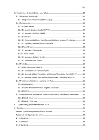 xiv

3.2 Mecanismos de coexistência e suas falhas ........................................................................... 29
     3.2.1 Pilha dupla (dual-stack) .................................................................................................. 31
        3.2.1.1 Segurança em dual-stack (Pilha Dupla) ................................................................... 32
     3.2.2 Tunelamento .................................................................................................................. 32
        3.2.2.1 Túneis ISATAP .......................................................................................................... 36
        3.2.2.1.1 Modelo de comunicação ISAPTAP ....................................................................... 37
        3.2.2.1.2 Segurança de Túnel ISATAP.................................................................................. 41
        3.2.2.2 Túnel 6to4 ............................................................................................................... 42
        3.2.2.2.1 Comunicação Cliente 6to4/Roteador 6to4 com Servidor IPv6 Nativo................. 46
        3.2.2.2.2 Segurança e Limitações do Túnel 6to4 ................................................................ 49
        3.2.2.3 Túnel Broker ............................................................................................................ 50
        3.2.2.3.1 Segurança Túnel Broker ....................................................................................... 53
        3.2.2.4 Túnel Teredo .......................................................................................................... 55
        3.2.2.4.1 Segurança do túnel Teredo .................................................................................. 61
        3.2.2.4.2 Problemas com Túneis: ........................................................................................ 62
     3.3.3 Tradução......................................................................................................................... 63
        3.3.3.1 Mecanismos de Tradução ....................................................................................... 64
        3.3.3.1.1 Staless IP/ICMP Translation( SIIT) ........................................................................ 64
        3.3.3.1.2 Network Address Translation with Protocol Translation (NAT/NAPT-PT)............ 64
        3.3.3.1.3 Network Address Port Translation and Packet Translation (NAPT-PT) ................ 65
     3.3.4 Problemas Adicionais de Segurança em IPv6................................................................. 65
        3.3.4.1 Roteamento............................................................................................................. 65
        3.3.4.2 Router Advertisement e do Neighbor Discorvery .................................................... 65
        3.3.4.3 DHCPv6 .................................................................................................................... 66
     3.3.5 Compatibilidade de Software, Sistemas Operacionais e Hardwares (Firmwares) ......... 67
        3.3.5.1 Fase 1 - Silver Logo .................................................................................................. 68
        3.3.5.2 Fase 2 - Gold Logo .................................................................................................. 69
4.      CONFIGURAÇÕES DO AMBIENTE DE TESTE ........................................................................ 71
4.1 Cenários................................................................................................................................. 71
     Tabela 4.1 – Cenários para implantação de redes .................................................................. 72
     Tabela 4.2 – Configuração dos ativos...................................................................................... 73
     4.1.1 - Cenário 0 ...................................................................................................................... 73
     4.1.2 - Cenário 1 ...................................................................................................................... 74
     4.1.3 - Cenário 2 ...................................................................................................................... 75
 