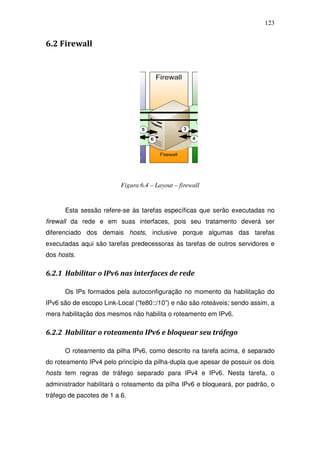 123


6.2 Firewall




                          Figura 6.4 – Layout – firewall


      Esta sessão refere-se às tarefas específicas que serão executadas no
firewall da rede e em suas interfaces, pois seu tratamento deverá ser
diferenciado dos demais hosts, inclusive porque algumas das tarefas
executadas aqui são tarefas predecessoras às tarefas de outros servidores e
dos hosts.

6.2.1 Habilitar o IPv6 nas interfaces de rede

      Os IPs formados pela autoconfiguração no momento da habilitação do
IPv6 são de escopo Link-Local (“fe80::/10”) e não são roteáveis; sendo assim, a
mera habilitação dos mesmos não habilita o roteamento em IPv6.

6.2.2 Habilitar o roteamento IPv6 e bloquear seu tráfego

      O roteamento da pilha IPv6, como descrito na tarefa acima, é separado
do roteamento IPv4 pelo princípio da pilha-dupla que apesar de possuir os dois
hosts tem regras de tráfego separado para IPv4 e IPv6. Nesta tarefa, o
administrador habilitará o roteamento da pilha IPv6 e bloqueará, por padrão, o
tráfego de pacotes de 1 a 6.
 
