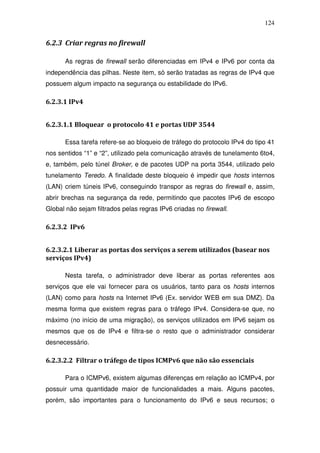 124


6.2.3 Criar regras no firewall

      As regras de firewall serão diferenciadas em IPv4 e IPv6 por conta da
independência das pilhas. Neste item, só serão tratadas as regras de IPv4 que
possuem algum impacto na segurança ou estabilidade do IPv6.

6.2.3.1 IPv4


6.2.3.1.1 Bloquear o protocolo 41 e portas UDP 3544

      Essa tarefa refere-se ao bloqueio de tráfego do protocolo IPv4 do tipo 41
nos sentidos “1” e “2”, utilizado pela comunicação através de tunelamento 6to4,
e, também, pelo túnel Broker, e de pacotes UDP na porta 3544, utilizado pelo
tunelamento Teredo. A finalidade deste bloqueio é impedir que hosts internos
(LAN) criem túneis IPv6, conseguindo transpor as regras do firewall e, assim,
abrir brechas na segurança da rede, permitindo que pacotes IPv6 de escopo
Global não sejam filtrados pelas regras IPv6 criadas no firewall.

6.2.3.2 IPv6


6.2.3.2.1 Liberar as portas dos serviços a serem utilizados (basear nos
serviços IPv4)

      Nesta tarefa, o administrador deve liberar as portas referentes aos
serviços que ele vai fornecer para os usuários, tanto para os hosts internos
(LAN) como para hosts na Internet IPv6 (Ex. servidor WEB em sua DMZ). Da
mesma forma que existem regras para o tráfego IPv4. Considera-se que, no
máximo (no início de uma migração), os serviços utilizados em IPv6 sejam os
mesmos que os de IPv4 e filtra-se o resto que o administrador considerar
desnecessário.

6.2.3.2.2 Filtrar o tráfego de tipos ICMPv6 que não são essenciais

      Para o ICMPv6, existem algumas diferenças em relação ao ICMPv4, por
possuir uma quantidade maior de funcionalidades a mais. Alguns pacotes,
porém, são importantes para o funcionamento do IPv6 e seus recursos; o
 
