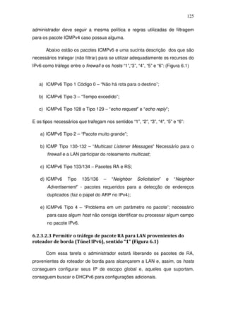 125

administrador deve seguir a mesma política e regras utilizadas de filtragem
para os pacote ICMPv4 caso possua alguma.

       Abaixo estão os pacotes ICMPv6 e uma sucinta descrição dos que são
necessários trafegar (não filtrar) para se utilizar adequadamente os recursos do
IPv6 como tráfego entre o firewall e os hosts “1”,“3”, “4”, “5” e “6”: (Figura 6.1)



   a) ICMPv6 Tipo 1 Código 0 – “Não há rota para o destino”;

   b) ICMPv6 Tipo 3 – “Tempo excedido”;

   c) ICMPv6 Tipo 128 e Tipo 129 – “echo request” e “echo reply”;

E os tipos necessários que trafegam nos sentidos “1”, “2”, “3”, “4”, “5” e “6”:

    a) ICMPv6 Tipo 2 – “Pacote muito grande”;

    b) ICMP Tipo 130-132 – “Multicast Listener Messages” Necessário para o
       firewall e a LAN participar do roteamento multicast;

    c) ICMPv6 Tipo 133/134 – Pacotes RA e RS;

    d) ICMPv6     Tipo    135/136    –    “Neighbor    Solicitation”   e   “Neighbor
       Advertisement” - pacotes requeridos para a detecção de endereços
       duplicados (faz o papel do ARP no IPv4);

    e) ICMPv6 Tipo 4 – “Problema em um parâmetro no pacote”; necessário
       para caso algum host não consiga identificar ou processar algum campo
       no pacote IPv6.

6.2.3.2.3 Permitir o tráfego de pacote RA para LAN provenientes do
roteador de borda (Túnel IPv6), sentido “1” (Figura 6.1)

       Com essa tarefa o administrador estará liberando os pacotes de RA,
provenientes do roteador de borda para alcançarem a LAN e, assim, os hosts
conseguem configurar seus IP de escopo global e, aqueles que suportam,
conseguem buscar o DHCPv6 para configurações adicionais.
 