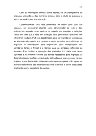 126

      Com as informações obtidas acima, realizou-se um planejamento de
migração utilizando-se das melhores práticas, com o intuito de averiguar o
tempo necessário para sua execução.

      Considerando-se uma rede gerenciada de médio porte com 100
estações, um profissional atuando como administrador da rede e dois
profissionais atuando como técnicos de suporte aos usuários e estações.
Tendo em vista que a rede em produção deve permanecer operando sem
“downtime” (nada de IPv4 será desabilitado), deve ser mantido um técnico para
as atividades de suporte aos usuários e outro exclusivo para atividades da
migração. O administrador será responsável pelas configurações dos
servidores, túneis e firewall e o técnico, para as atividades referentes às
estações. Para facilitar a execução das atividades, foi criada uma tabela
(apêndice B.1) contendo o nome das tarefas necessárias para migração, as
dependências das tarefas e uma duração estimada para sua execução, na rede
proposta acima. Foi também elaborado um fluxograma (apêndice B.2 ) para um
melhor entendimento das dependências entre as tarefas a serem executadas,
finalizando assim, o propósito do capítulo.
 