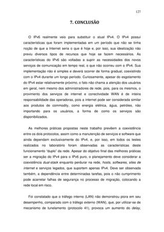 127


                                  7. CONCLUSÃO


   O IPv6 realmente veio para substituir o atual IPv4. O IPv4 possui
características que foram implementadas em um período que não se tinha
noção de que a Internet seria o que é hoje e, por isso, sua idealização não
previu diversos tipos de recursos que hoje se fazem necessários. As
características do IPv6 são voltadas a suprir as necessidades dos novos
serviços de comunicação em tempo real, o que não ocorreu com o IPv4. Sua
implementação não é simples e deverá ocorrer de forma gradual, coexistindo
com o IPv4 durante um longo período. Curiosamente, apesar do esgotamento
do IPv4 estar relativamente próximo, o fato não chama a atenção dos usuários
em geral, nem mesmo dos administradores de rede, pois, para os mesmos, o
provimento dos serviços de internet e conectividade WAN é de inteira
responsabilidade das operadoras, pois a internet pode ser considerada similar
aos produtos de commodity, como energia elétrica, água, petróleo, não
importando   para      os   usuários,     a    forma   de   como    os   serviços    são
disponibilizados.


   As melhores práticas propostas neste trabalho prevêem a coexistência
entre os dois protocolos, assim como a manutenção de serviços e software que
ainda dependam exclusivamente do IPv4, e, por isso, em todos os testes
realizados   no     laboratório   foram       observadas    as   características    deste
funcionamento “duplo” da rede. Apesar do objetivo final das melhores práticas
ser a migração do IPv4 para o IPv6 puro, o planejamento deve considerar a
coexistência dual-stack enquanto perdurar na rede, hosts, softwares, sites de
internet e serviços legados, que suportem apenas IPv4. Deve ser observada
também, a dependência entre determinadas tarefas, pois o não cumprimento
pode acarretar falhas de segurança no processo de migração, colocando a
rede local em risco.


   Foi constatado que o tráfego interno (LAN) não demonstrou piora em seu
desempenho, comparado com o tráfego externo (WAN), que, por utilizar-se de
mecanismo de tunelamento (protocolo 41), provoca um aumento do delay,
 