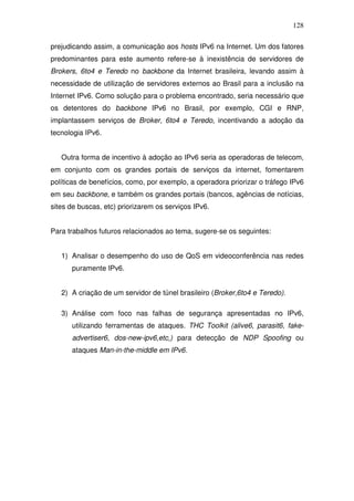 128

prejudicando assim, a comunicação aos hosts IPv6 na Internet. Um dos fatores
predominantes para este aumento refere-se à inexistência de servidores de
Brokers, 6to4 e Teredo no backbone da Internet brasileira, levando assim à
necessidade de utilização de servidores externos ao Brasil para a inclusão na
Internet IPv6. Como solução para o problema encontrado, seria necessário que
os detentores do backbone IPv6 no Brasil, por exemplo, CGI e RNP,
implantassem serviços de Broker, 6to4 e Teredo, incentivando a adoção da
tecnologia IPv6.


   Outra forma de incentivo à adoção ao IPv6 seria as operadoras de telecom,
em conjunto com os grandes portais de serviços da internet, fomentarem
políticas de benefícios, como, por exemplo, a operadora priorizar o tráfego IPv6
em seu backbone, e também os grandes portais (bancos, agências de notícias,
sites de buscas, etc) priorizarem os serviços IPv6.


Para trabalhos futuros relacionados ao tema, sugere-se os seguintes:


   1) Analisar o desempenho do uso de QoS em videoconferência nas redes
      puramente IPv6.


   2) A criação de um servidor de túnel brasileiro (Broker,6to4 e Teredo).

   3) Análise com foco nas falhas de segurança apresentadas no IPv6,
      utilizando ferramentas de ataques. THC Toolkit (alive6, parasit6, fake-
      advertiser6, dos-new-ipv6,etc,) para detecção de NDP Spoofing ou
      ataques Man-in-the-middle em IPv6.
 