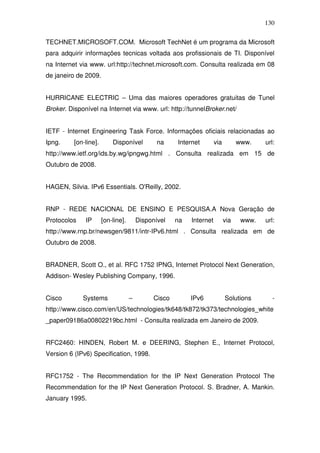 130

TECHNET.MICROSOFT.COM. Microsoft TechNet é um programa da Microsoft
para adquirir informações tecnicas voltada aos profissionais de TI. Disponível
na Internet via www. url:http://technet.microsoft.com. Consulta realizada em 08
de janeiro de 2009.


HURRICANE ELECTRIC – Uma das maiores operadores gratuitas de Tunel
Broker. Disponível na Internet via www. url: http://tunnelBroker.net/


IETF - Internet Engineering Task Force. Informações oficiais relacionadas ao
Ipng.     [on-line].       Disponível          na     Internet        via         www.    url:
http://www.ietf.org/ids.by.wg/ipngwg.html . Consulta realizada em 15 de
Outubro de 2008.


HAGEN, Silvia. IPv6 Essentials. O'Reilly, 2002.


RNP - REDE NACIONAL DE ENSINO E PESQUISA.A Nova Geração de
Protocolos    IP       [on-line].       Disponível    na   Internet         via    www.   url:
http://www.rnp.br/newsgen/9811/intr-IPv6.html . Consulta realizada em de
Outubro de 2008.


BRADNER, Scott O., et al. RFC 1752 IPNG, Internet Protocol Next Generation,
Addison- Wesley Publishing Company, 1996.


Cisco        Systems                –         Cisco        IPv6             Solutions        -
http://www.cisco.com/en/US/technologies/tk648/tk872/tk373/technologies_white
_paper09186a00802219bc.html - Consulta realizada em Janeiro de 2009.


RFC2460: HINDEN, Robert M. e DEERING, Stephen E., Internet Protocol,
Version 6 (IPv6) Specification, 1998.


RFC1752 - The Recommendation for the IP Next Generation Protocol The
Recommendation for the IP Next Generation Protocol. S. Bradner, A. Mankin.
January 1995.
 