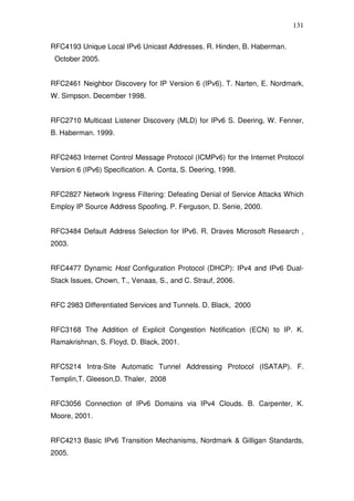 131

RFC4193 Unique Local IPv6 Unicast Addresses. R. Hinden, B. Haberman.
 October 2005.


RFC2461 Neighbor Discovery for IP Version 6 (IPv6). T. Narten, E. Nordmark,
W. Simpson. December 1998.


RFC2710 Multicast Listener Discovery (MLD) for IPv6 S. Deering, W. Fenner,
B. Haberman. 1999.


RFC2463 Internet Control Message Protocol (ICMPv6) for the Internet Protocol
Version 6 (IPv6) Specification. A. Conta, S. Deering, 1998.


RFC2827 Network Ingress Filtering: Defeating Denial of Service Attacks Which
Employ IP Source Address Spoofing. P. Ferguson, D. Senie, 2000.


RFC3484 Default Address Selection for IPv6. R. Draves Microsoft Research ,
2003.


RFC4477 Dynamic Host Configuration Protocol (DHCP): IPv4 and IPv6 Dual-
Stack Issues, Chown, T., Venaas, S., and C. Strauf, 2006.


RFC 2983 Differentiated Services and Tunnels. D. Black, 2000


RFC3168 The Addition of Explicit Congestion Notification (ECN) to IP. K.
Ramakrishnan, S. Floyd, D. Black, 2001.


RFC5214 Intra-Site Automatic Tunnel Addressing Protocol (ISATAP). F.
Templin,T. Gleeson,D. Thaler, 2008


RFC3056 Connection of IPv6 Domains via IPv4 Clouds. B. Carpenter, K.
Moore, 2001.


RFC4213 Basic IPv6 Transition Mechanisms, Nordmark & Gilligan Standards,
2005.
 