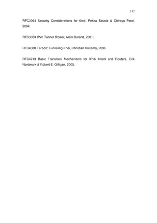 132

RFC3964 Security Considerations for 6to4, Pekka Savola & Chirayu Patel,
2004.


RFC3053 IPv6 Tunnel Broker, Alain Durand, 2001.


RFC4380 Teredo: Tunneling IPv6, Christian Huitema, 2006.


RFC4213 Basic Transition Mechanisms for IPv6 Hosts and Routers, Erik
Nordmark & Robert E. Gilligan, 2005.
 
