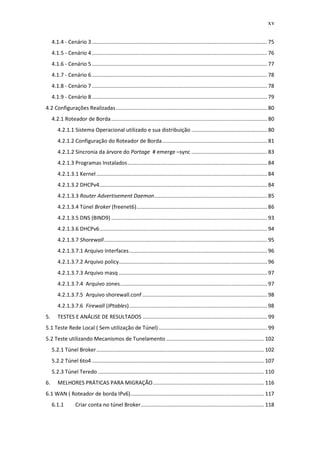 xv

     4.1.4 - Cenário 3 ...................................................................................................................... 75
     4.1.5 - Cenário 4 ...................................................................................................................... 76
     4.1.6 - Cenário 5 ...................................................................................................................... 77
     4.1.7 - Cenário 6 ...................................................................................................................... 78
     4.1.8 - Cenário 7 ...................................................................................................................... 78
     4.1.9 - Cenário 8 ...................................................................................................................... 79
4.2 Configurações Realizadas ...................................................................................................... 80
     4.2.1 Roteador de Borda ......................................................................................................... 80
        4.2.1.1 Sistema Operacional utilizado e sua distribuição ................................................... 80
        4.2.1.2 Configuração do Roteador de Borda....................................................................... 81
        4.2.1.2 Sincronia da árvore do Portage # emerge –sync ................................................... 83
        4.2.1.3 Programas Instalados .............................................................................................. 84
        4.2.1.3.1 Kernel ................................................................................................................... 84
        4.2.1.3.2 DHCPv4 ................................................................................................................. 84
        4.2.1.3.3 Router Advertisement Daemon ............................................................................ 85
        4.2.1.3.4 Túnel Broker (freenet6) ........................................................................................ 86
        4.2.1.3.5 DNS (BIND9) ......................................................................................................... 93
        4.2.1.3.6 DHCPv6 ................................................................................................................. 94
        4.2.1.3.7 Shorewall .............................................................................................................. 95
        4.2.1.3.7.1 Arquivo Interfaces ............................................................................................. 96
        4.2.1.3.7.2 Arquivo policy.................................................................................................... 96
        4.2.1.3.7.3 Arquivo masq .................................................................................................... 97
        4.2.1.3.7.4 Arquivo zones ................................................................................................... 97
        4.2.1.3.7.5 Arquivo shorewall.conf .................................................................................... 98
        4.2.1.3.7.6 Firewall (IPtables) ............................................................................................. 98
5.      TESTES E ANÁLISE DE RESULTADOS .................................................................................... 99
5.1 Teste Rede Local ( Sem utilização de Túnel) ......................................................................... 99
5.2 Teste utilizando Mecanismos de Tunelamento .................................................................. 102
     5.2.1 Túnel Broker ................................................................................................................. 102
     5.2.2 Túnel 6to4 .................................................................................................................... 107
     5.2.3 Túnel Teredo ................................................................................................................ 110
6.      MELHORES PRÁTICAS PARA MIGRAÇÃO ........................................................................... 116
6.1 WAN ( Roteador de borda IPv6) .......................................................................................... 117
     6.1.1         Criar conta no túnel Broker ................................................................................... 118
 