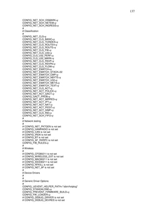 137

CONFIG_NET_SCH_DSMARK=y
CONFIG_NET_SCH_NETEM=y
CONFIG_NET_SCH_INGRESS=y
#
# Classification
#
CONFIG_NET_CLS=y
CONFIG_NET_CLS_BASIC=y
CONFIG_NET_CLS_TCINDEX=y
CONFIG_NET_CLS_ROUTE4=y
CONFIG_NET_CLS_ROUTE=y
CONFIG_NET_CLS_FW=y
CONFIG_NET_CLS_U32=y
CONFIG_CLS_U32_PERF=y
CONFIG_CLS_U32_MARK=y
CONFIG_NET_CLS_RSVP=y
CONFIG_NET_CLS_RSVP6=y
CONFIG_NET_CLS_FLOW=y
CONFIG_NET_EMATCH=y
CONFIG_NET_EMATCH_STACK=32
CONFIG_NET_EMATCH_CMP=y
CONFIG_NET_EMATCH_NBYTE=y
CONFIG_NET_EMATCH_U32=y
CONFIG_NET_EMATCH_META=y
CONFIG_NET_EMATCH_TEXT=y
CONFIG_NET_CLS_ACT=y
CONFIG_NET_ACT_POLICE=y
CONFIG_NET_ACT_GACT=y
CONFIG_GACT_PROB=y
CONFIG_NET_ACT_MIRRED=y
CONFIG_NET_ACT_IPT=y
CONFIG_NET_ACT_NAT=y
CONFIG_NET_ACT_PEDIT=y
CONFIG_NET_ACT_SIMP=y
CONFIG_NET_CLS_IND=y
CONFIG_NET_SCH_FIFO=y
#
# Network testing
#
# CONFIG_NET_PKTGEN is not set
# CONFIG_HAMRADIO is not set
# CONFIG_CAN is not set
# CONFIG_IRDA is not set
# CONFIG_BT is not set
# CONFIG_AF_RXRPC is not set
CONFIG_FIB_RULES=y
#
# Wireless
#
# CONFIG_CFG80211 is not set
# CONFIG_WIRELESS_EXT is not set
# CONFIG_MAC80211 is not set
# CONFIG_IEEE80211 is not set
# CONFIG_RFKILL is not set
# CONFIG_NET_9P is not set
#
# Device Drivers
#
#
# Generic Driver Options
#
CONFIG_UEVENT_HELPER_PATH="/sbin/hotplug"
CONFIG_STANDALONE=y
CONFIG_PREVENT_FIRMWARE_BUILD=y
CONFIG_FW_LOADER=y
# CONFIG_DEBUG_DRIVER is not set
# CONFIG_DEBUG_DEVRES is not set
 