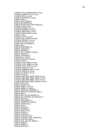 138

# CONFIG_SYS_HYPERVISOR is not set
# CONFIG_CONNECTOR is not set
# CONFIG_MTD is not set
# CONFIG_PARPORT is not set
CONFIG_PNP=y
CONFIG_PNP_DEBUG=y
CONFIG_NETDEVICES=y
CONFIG_NETDEVICES_MULTIQUEUE=y
# CONFIG_IFB is not set
# CONFIG_DUMMY is not set
# CONFIG_BONDING is not set
# CONFIG_MACVLAN is not set
# CONFIG_EQUALIZER is not set
CONFIG_TUN=y
# CONFIG_VETH is not set
# CONFIG_NET_SB1000 is not set
# CONFIG_ARCNET is not set
# CONFIG_PHYLIB is not set
CONFIG_NET_ETHERNET=y
CONFIG_MII=y
CONFIG_HAPPYMEAL=m
CONFIG_SUNGEM=m
CONFIG_CASSINI=m
CONFIG_NET_VENDOR_3COM=y
CONFIG_VORTEX=y
CONFIG_TYPHOON=m
CONFIG_NET_TULIP=y
# CONFIG_DE2104X is not set
CONFIG_TULIP=y
# CONFIG_TULIP_MWI is not set
# CONFIG_TULIP_MMIO is not set
# CONFIG_TULIP_NAPI is not set
# CONFIG_DE4X5 is not set
# CONFIG_WINBOND_840 is not set
# CONFIG_DM9102 is not set
# CONFIG_ULI526X is not set
CONFIG_HP100=m
# CONFIG_IBM_NEW_EMAC_ZMII is not set
# CONFIG_IBM_NEW_EMAC_RGMII is not set
# CONFIG_IBM_NEW_EMAC_TAH is not set
# CONFIG_IBM_NEW_EMAC_EMAC4 is not set
CONFIG_NET_PCI=y
CONFIG_PCNET32=m
CONFIG_AMD8111_ETH=m
CONFIG_AMD8111E_NAPI=y
CONFIG_ADAPTEC_STARFIRE=m
CONFIG_ADAPTEC_STARFIRE_NAPI=y
CONFIG_B44=m
CONFIG_B44_PCI_AUTOSELECT=y
CONFIG_B44_PCICORE_AUTOSELECT=y
CONFIG_B44_PCI=y
CONFIG_FORCEDETH=m
CONFIG_FORCEDETH_NAPI=y
CONFIG_EEPRO100=m
CONFIG_E100=y
CONFIG_FEALNX=m
CONFIG_NATSEMI=m
CONFIG_NE2K_PCI=m
CONFIG_8139CP=y
CONFIG_8139TOO=y
CONFIG_8139TOO_PIO=y
CONFIG_8139TOO_TUNE_TWISTER=y
CONFIG_8139TOO_8129=y
CONFIG_8139_OLD_RX_RESET=y
CONFIG_R6040=m
CONFIG_SIS900=m
CONFIG_EPIC100=m
 