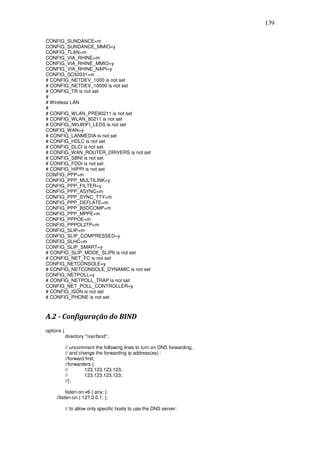 139

CONFIG_SUNDANCE=m
CONFIG_SUNDANCE_MMIO=y
CONFIG_TLAN=m
CONFIG_VIA_RHINE=m
CONFIG_VIA_RHINE_MMIO=y
CONFIG_VIA_RHINE_NAPI=y
CONFIG_SC92031=m
# CONFIG_NETDEV_1000 is not set
# CONFIG_NETDEV_10000 is not set
# CONFIG_TR is not set
#
# Wireless LAN
#
# CONFIG_WLAN_PRE80211 is not set
# CONFIG_WLAN_80211 is not set
# CONFIG_IWLWIFI_LEDS is not set
CONFIG_WAN=y
# CONFIG_LANMEDIA is not set
# CONFIG_HDLC is not set
# CONFIG_DLCI is not set
# CONFIG_WAN_ROUTER_DRIVERS is not set
# CONFIG_SBNI is not set
# CONFIG_FDDI is not set
# CONFIG_HIPPI is not set
CONFIG_PPP=m
CONFIG_PPP_MULTILINK=y
CONFIG_PPP_FILTER=y
CONFIG_PPP_ASYNC=m
CONFIG_PPP_SYNC_TTY=m
CONFIG_PPP_DEFLATE=m
CONFIG_PPP_BSDCOMP=m
CONFIG_PPP_MPPE=m
CONFIG_PPPOE=m
CONFIG_PPPOL2TP=m
CONFIG_SLIP=m
CONFIG_SLIP_COMPRESSED=y
CONFIG_SLHC=m
CONFIG_SLIP_SMART=y
# CONFIG_SLIP_MODE_SLIP6 is not set
# CONFIG_NET_FC is not set
CONFIG_NETCONSOLE=y
# CONFIG_NETCONSOLE_DYNAMIC is not set
CONFIG_NETPOLL=y
# CONFIG_NETPOLL_TRAP is not set
CONFIG_NET_POLL_CONTROLLER=y
# CONFIG_ISDN is not set
# CONFIG_PHONE is not set



A.2 - Configuração do BIND
options {
            directory "/var/bind";

            // uncomment the following lines to turn on DNS forwarding,
            // and change the forwarding ip address(es) :
            //forward first;
            //forwarders {
            //       123.123.123.123;
            //       123.123.123.123;
            //};

           listen-on-v6 { any; };
     //listen-on { 127.0.0.1; };

            // to allow only specific hosts to use the DNS server:
 